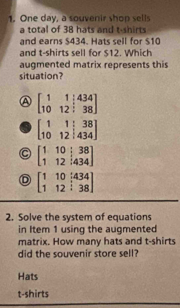 One day, a souvenir shop sells
a total of 38 hats and t-shirts
and earns $434. Hats sell for $10
and t-shirts sell for $12. Which
augmented matrix represents this
situation?
A beginbmatrix 1&1&|434 10&12&|38endbmatrix
beginbmatrix 1&1&|&38 10&12&|&434endbmatrix
C beginbmatrix 1&10&|38 1&12&|434endbmatrix
D beginbmatrix 1&10&i434 1&12&i38endbmatrix
2. Solve the system of equations
in Item 1 using the augmented
matrix. How many hats and t-shirts
did the souvenir store sell?
Hats
t-shirts