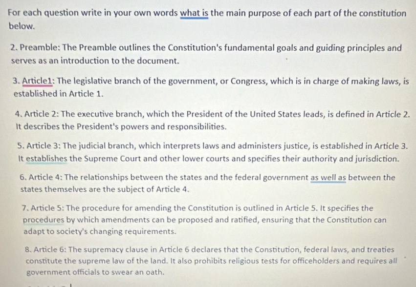 For each question write in your own words what is the main purpose of each part of the constitution 
below. 
2. Preamble: The Preamble outlines the Constitution's fundamental goals and guiding principles and 
serves as an introduction to the document. 
3. Article1: The legislative branch of the government, or Congress, which is in charge of making laws, is 
established in Article 1. 
4. Article 2: The executive branch, which the President of the United States leads, is defined in Article 2. 
It describes the President's powers and responsibilities. 
5. Article 3: The judicial branch, which interprets laws and administers justice, is established in Article 3. 
It establishes the Supreme Court and other lower courts and specifies their authority and jurisdiction. 
6. Article 4: The relationships between the states and the federal government as well as between the 
states themselves are the subject of Article 4. 
7. Article 5: The procedure for amending the Constitution is outlined in Article 5. It specifies the 
procedures by which amendments can be proposed and ratified, ensuring that the Constitution can 
adapt to society's changing requirements. 
8. Article 6: The supremacy clause in Article 6 declares that the Constitution, federal laws, and treaties 
constitute the supreme law of the land. It also prohibits religious tests for officeholders and requires all 
government officials to swear an oath.