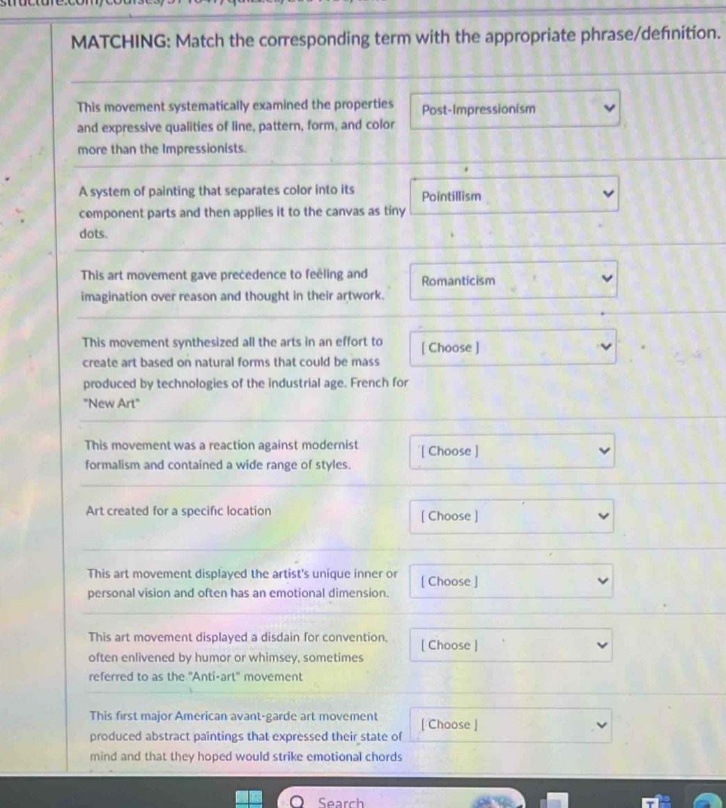 MATCHING: Match the corresponding term with the appropriate phrase/defnition.
This movement systematically examined the properties Post-Impressionism
and expressive qualities of line, pattern, form, and color
more than the Impressionists.
A system of painting that separates color into its Pointillism
component parts and then applies it to the canvas as tiny
dots.
This art movement gave precedence to feeling and Romanticism
imagination over reason and thought in their artwork.
This movement synthesized all the arts in an effort to [ Choose ]
create art based on natural forms that could be mass
produced by technologies of the industrial age. French for
"New Art"
This movement was a reaction against modernist '[ Choose ]
formalism and contained a wide range of styles.
Art created for a specifc location [ Choose ]
This art movement displayed the artist's unique inner or [ Choose ]
personal vision and often has an emotional dimension.
This art movement displayed a disdain for convention, [ Choose ]
often enlivened by humor or whimsey, sometimes
referred to as the "Anti-art" movement
This first major American avant-garde art movement [ Choose ]
produced abstract paintings that expressed their state of
mind and that they hoped would strike emotional chords
Search