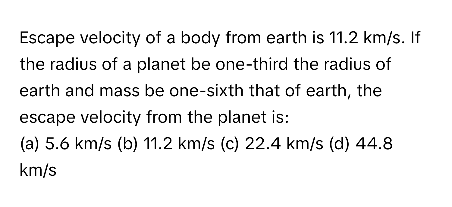 Escape velocity of a body from earth is 11.2 km/s. If the radius of a planet be one-third the radius of earth and mass be one-sixth that of earth, the escape velocity from the planet is:

(a) 5.6 km/s (b) 11.2 km/s (c) 22.4 km/s (d) 44.8 km/s