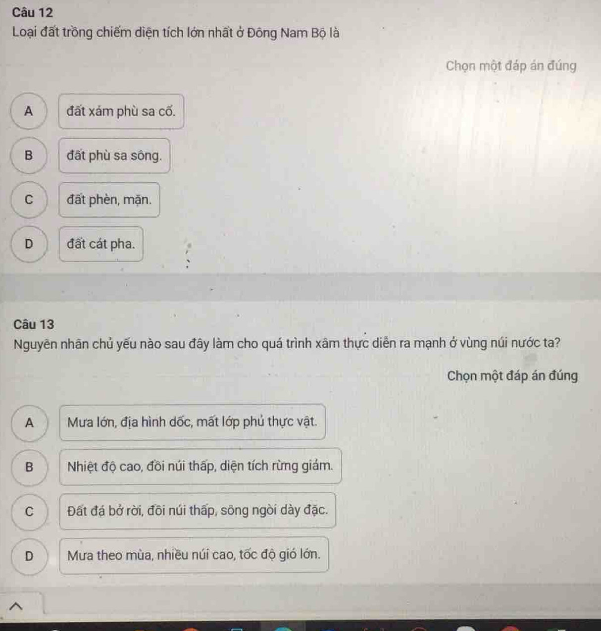 Loại đất trồng chiếm diện tích lớn nhất ở Đông Nam Bộ là
Chọn một đáp án đúng
A đất xám phù sa cố.
B đất phù sa sông.
C đất phèn, mặn.
D đất cát pha.
Câu 13
Nguyên nhãn chủ yếu nào sau đây làm cho quá trình xâm thực diễn ra mạnh ở vùng núi nước ta?
Chọn một đáp án đúng
A Mưa lớn, địa hình dốc, mất lớp phủ thực vật.
B Nhiệt độ cao, đồi núi thấp, diện tích rừng giám.
C I Đất đá bở rời, đồi núi thấp, sông ngòi dày đặc.
D Mưa theo mùa, nhiều núi cao, tốc độ gió lớn.