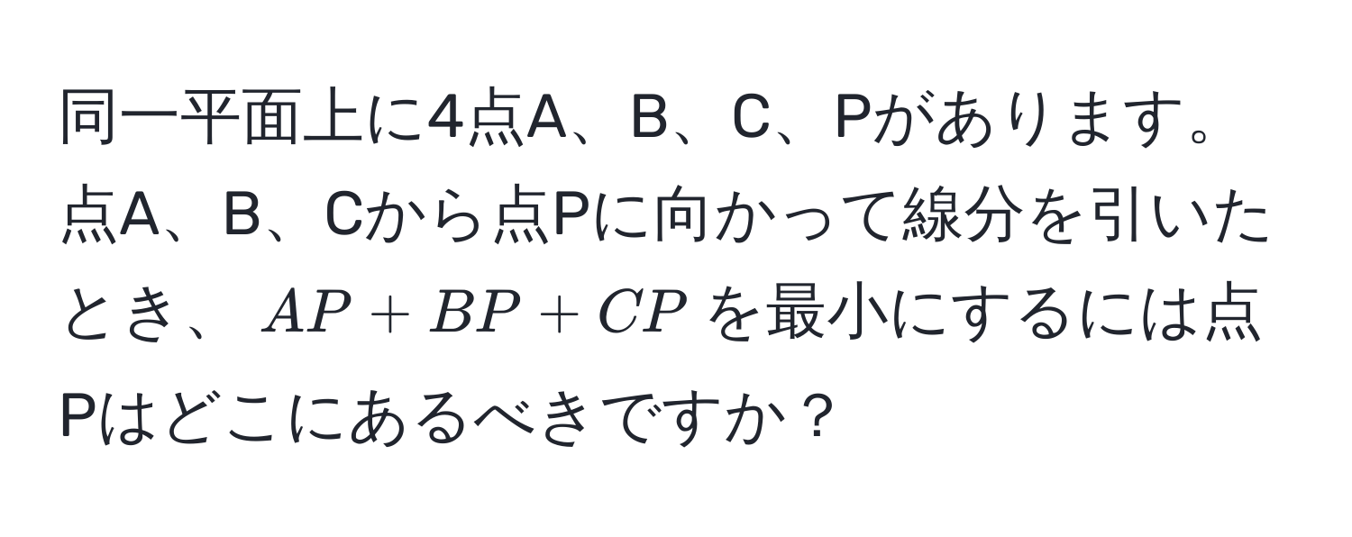 同一平面上に4点A、B、C、Pがあります。点A、B、Cから点Pに向かって線分を引いたとき、$AP + BP + CP$を最小にするには点Pはどこにあるべきですか？