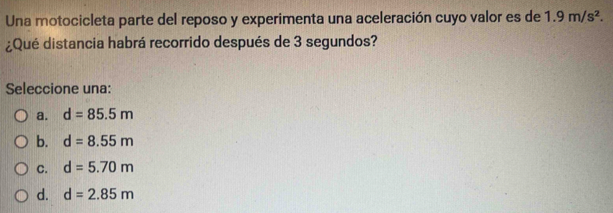 Una motocicleta parte del reposo y experimenta una aceleración cuyo valor es de 1.9m/s^2. 
¿Qué distancia habrá recorrido después de 3 segundos?
Seleccione una:
a. d=85.5m
b. d=8.55m
C. d=5.70m
d. d=2.85m