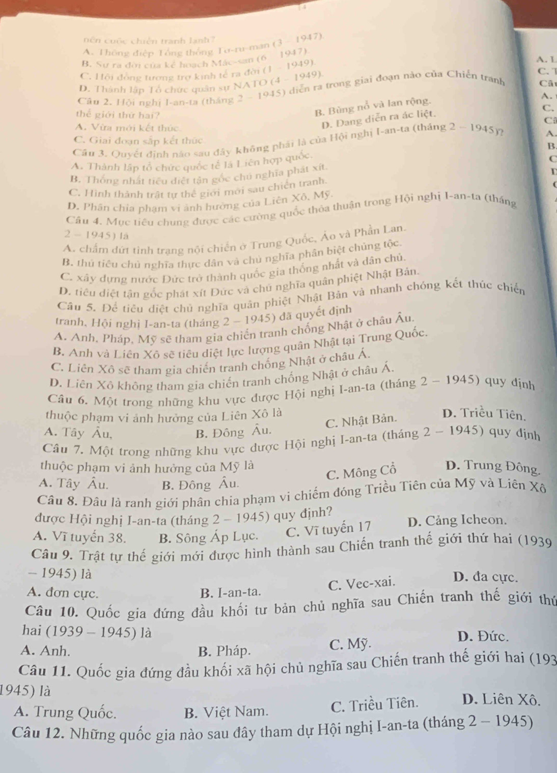 1 4
hên cuộc chiến tranh lanh ? (3-1947)
A. Thông điệp Tổng thông Tơ-ru-man
B. Sự ra đời của kể hoạch Mác-san (6 1947) A. L
C. Hội đồng tương trợ kinh tế ra đời (1 - 1949)
D. Thành lập Tổ chức quân sự NATO (4 - 1949).
C. 
Câu 2. Hội nghị I-an-ta (tháng 2 - 1945) diễn ra trong giai đoạn nào của Chiến tranh
Câ
A.
C.
thể giới thứ hai?
B. Bùng nổ và lan rộng.
A. Vừa mới kết thúc
D. Dang diễn ra ác liệt.
C
C. Giai đoạn sắp kết thức
Cầu 3. Quyết định nào sau đây không phải là của Hội nghị [-an-ta (tháng 2-1945 )2
A.
B
A. Thành lập tổ chức quốc tế là Liên hợp quốc,
B. Thống nhất tiểu diệt tận gốc chú nghĩa phát xít. C
D
C. Hình thành trật tư thể giới mới sau chiến tranh.
(
D. Phân chỉa phạm vi ành hường của Liên Xô, Mỹ.
Cầu 4. Mục tiêu chung được các cường quốc thỏa thuận trong Hội nghị I-an-ta (tháng
2 - 19. 15) là
A. chấm dứt tinh trạng nội chiến ở Trung Quốc, Áo và Phần Lan.
B. thủ tiêu chủ nghĩa thực dân và chủ nghĩa phân biệt chủng tộc.
C. xây dựng nước Đức trở thành quốc gia thống nhất và dân chủ.
D. tiêu diệt tận gốc phát xít Đức và chủ nghĩa quân phiệt Nhật Bản.
Câu 5. Để tiều diệt chủ nghĩa quân phiệt Nhật Bản và nhanh chóng kết thúc chiến
tranh, Hội nghị I-an-ta (tháng 2 - 1945) đã quyết định
A. Anh, Pháp, Mỹ sẽ tham gia chiến tranh chống Nhật ở châu Âu.
B. Anh và Liên Xô sẽ tiêu diệt lực lượng quân Nhật tại Trung Quốc.
C. Liên Xô sẽ tham gia chiến tranh chống Nhật ở châu Á.
D. Liên Xô không tham gia chiến tranh chống Nhật ở châu Á.
Câu 6. Một trong những khu vực được Hội nghị I-an-ta (tháng 2 - 1945 ) quy định
thuộc phạm vi ảnh hưởng của Liên Xô là
C. Nhật Bản. D. Triều Tiên.
A. Tây Âu, B. Đông Âu.
Câu 7. Một trong những khu vực dược Hội nghị I-an-ta (tháng 2 - 1945) quy định
thuộc phạm vi ảnh hưởng của Mỹ là D. Trung Đông.
C. Mông Cổ
A. Tây Âu. B. Đông Âu.
Câu 8. Đâu là ranh giới phân chia phạm vi chiếm đóng Triều Tiên của Mỹ và Liên Xô
được Hội nghị I-an-ta (tháng 2 - 1945) quy định?
A. Vĩ tuyến 38. B. Sông Áp Lục. C. Vĩ tuyến 17 D. Cảng Icheon.
Câu 9. Trật tự thế giới mới được hình thành sau Chiến tranh thế giới thứ hai (1939
- 1945) là D. đa cực.
C. Vec-xai.
A. đơn cực. B. I-an-ta.
Câu 10. Quốc gia đứng đầu khối tư bản chủ nghĩa sau Chiến tranh thế giới thứ
hai (1939 - 1945) là D. Đức.
A. Anh. B. Pháp.
C. Mỹ.
Câu 11. Quốc gia đứng đầu khối xã hội chủ nghĩa sau Chiến tranh thế giới hai (193
1945) là D. Liên Xô.
A. Trung Quốc. B. Việt Nam. C. Triều Tiên.
Câu 12. Những quốc gia nào sau đây tham dự Hội nghị I-an-ta (tháng 2 - 1945)