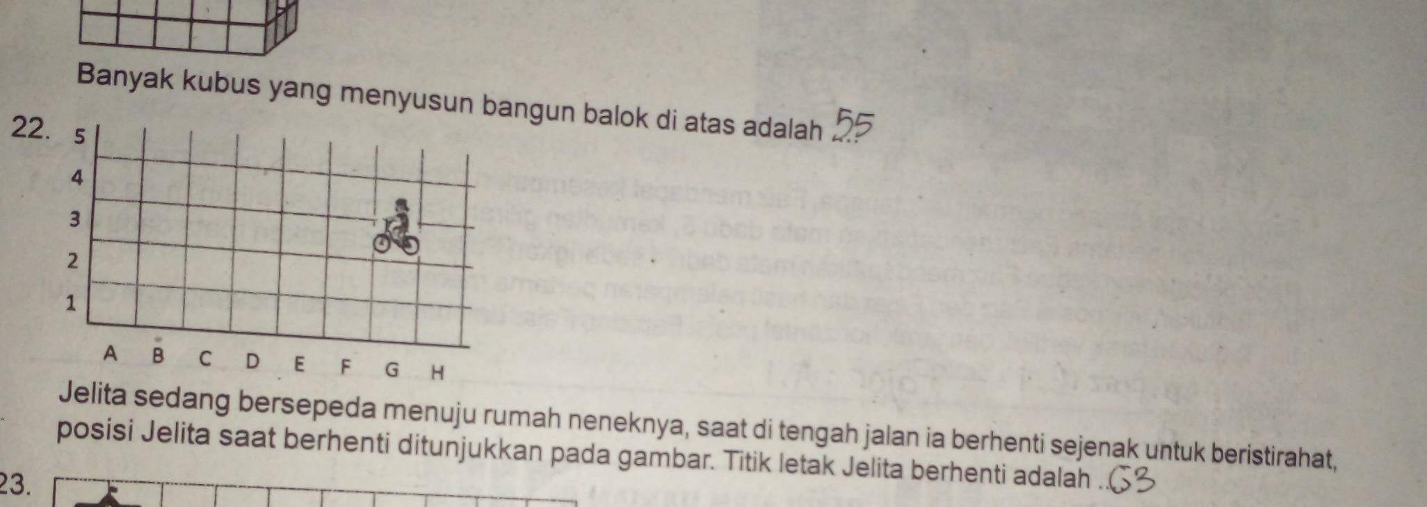 Banyak kubus yang menyusun bangun balok di atas adalah . 
2 
Jelita sedang bersepeda menuju rumah neneknya, saat di tengah jalan ia berhenti sejenak untuk beristirahat, 
posisi Jelita saat berhenti ditunjukkan pada gambar. Titik letak Jelita berhenti adalah
23.