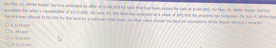 On May 20, White Repair Service extended an offer of $108,000 for land that had been priced for sale at $140,000. On May 30, White Repair Service
accepted the seller's counteroffer of $115,000. On June 20, the land was assessed at a value of $95,000 for property tax purposes. On July 4, White Rep
Service was offered $150,000 for the land by a national retail chain. At what value should the land be recorded in White Repair Service's records?
a. $108,000
b. $95,000
c. $140,000
d. $115,000