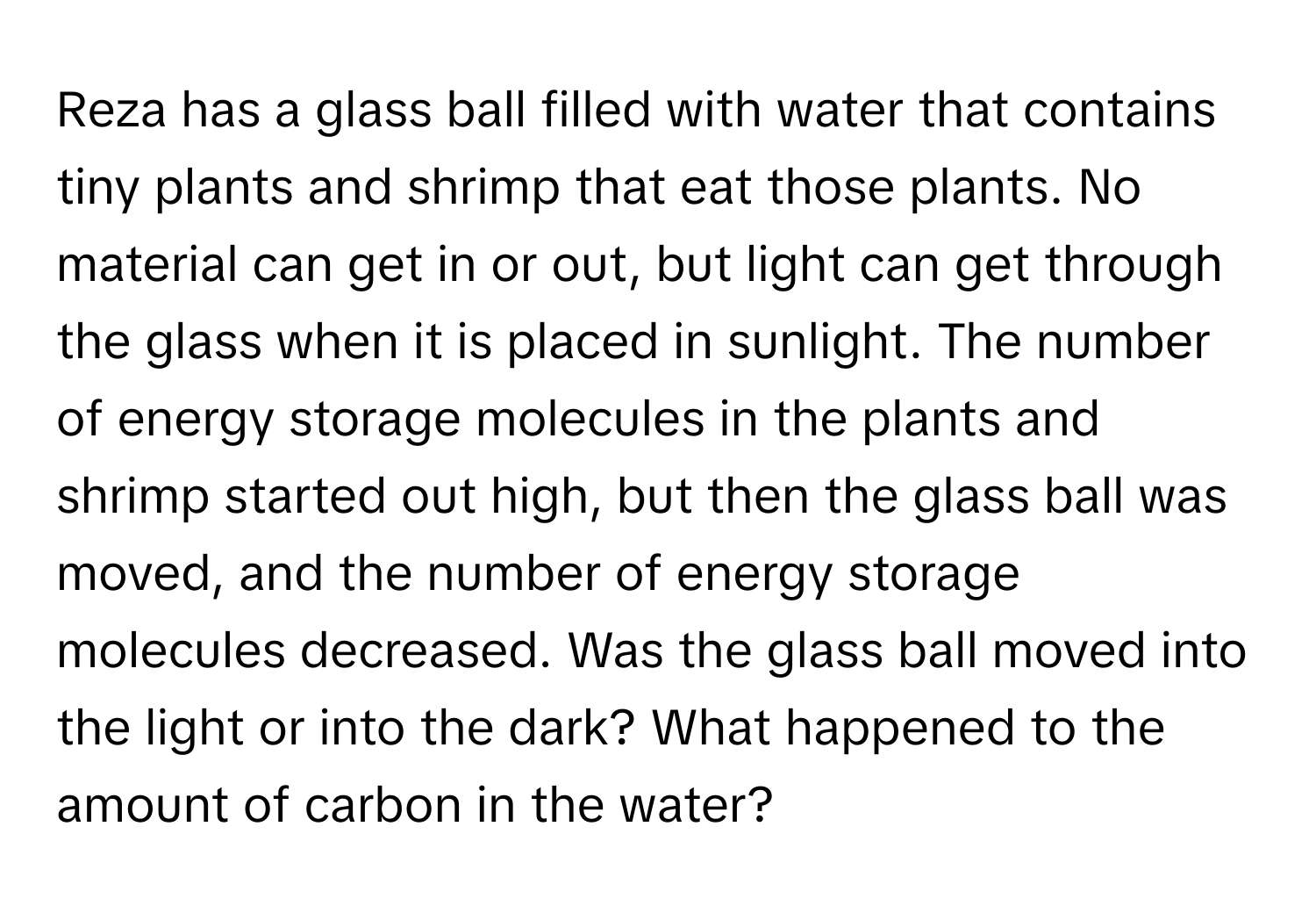 Reza has a glass ball filled with water that contains tiny plants and shrimp that eat those plants. No material can get in or out, but light can get through the glass when it is placed in sunlight. The number of energy storage molecules in the plants and shrimp started out high, but then the glass ball was moved, and the number of energy storage molecules decreased. Was the glass ball moved into the light or into the dark? What happened to the amount of carbon in the water?