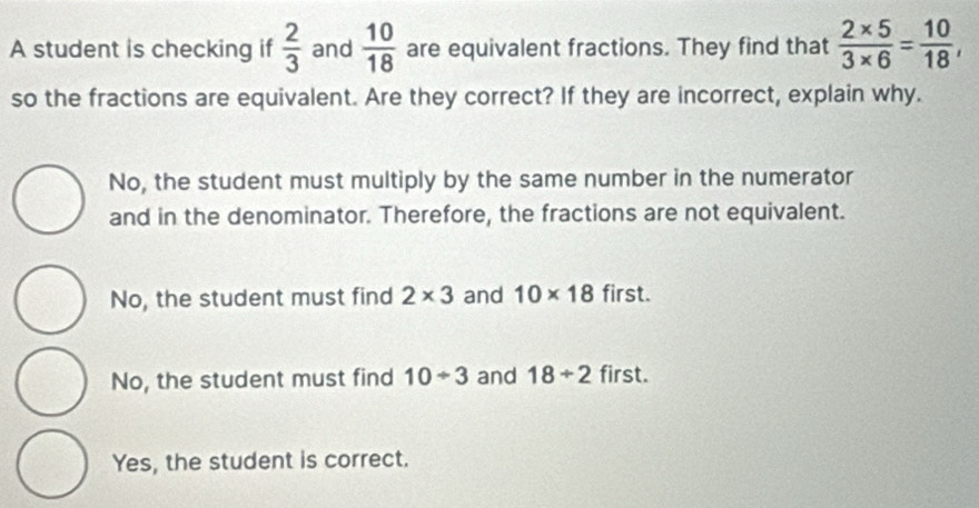 A student is checking if  2/3  and  10/18  are equivalent fractions. They find that  (2* 5)/3* 6 = 10/18 , 
so the fractions are equivalent. Are they correct? If they are incorrect, explain why.
No, the student must multiply by the same number in the numerator
and in the denominator. Therefore, the fractions are not equivalent.
No, the student must find 2* 3 and 10* 18 first.
No, the student must find 10/ 3 and 18/ 2 first.
Yes, the student is correct.