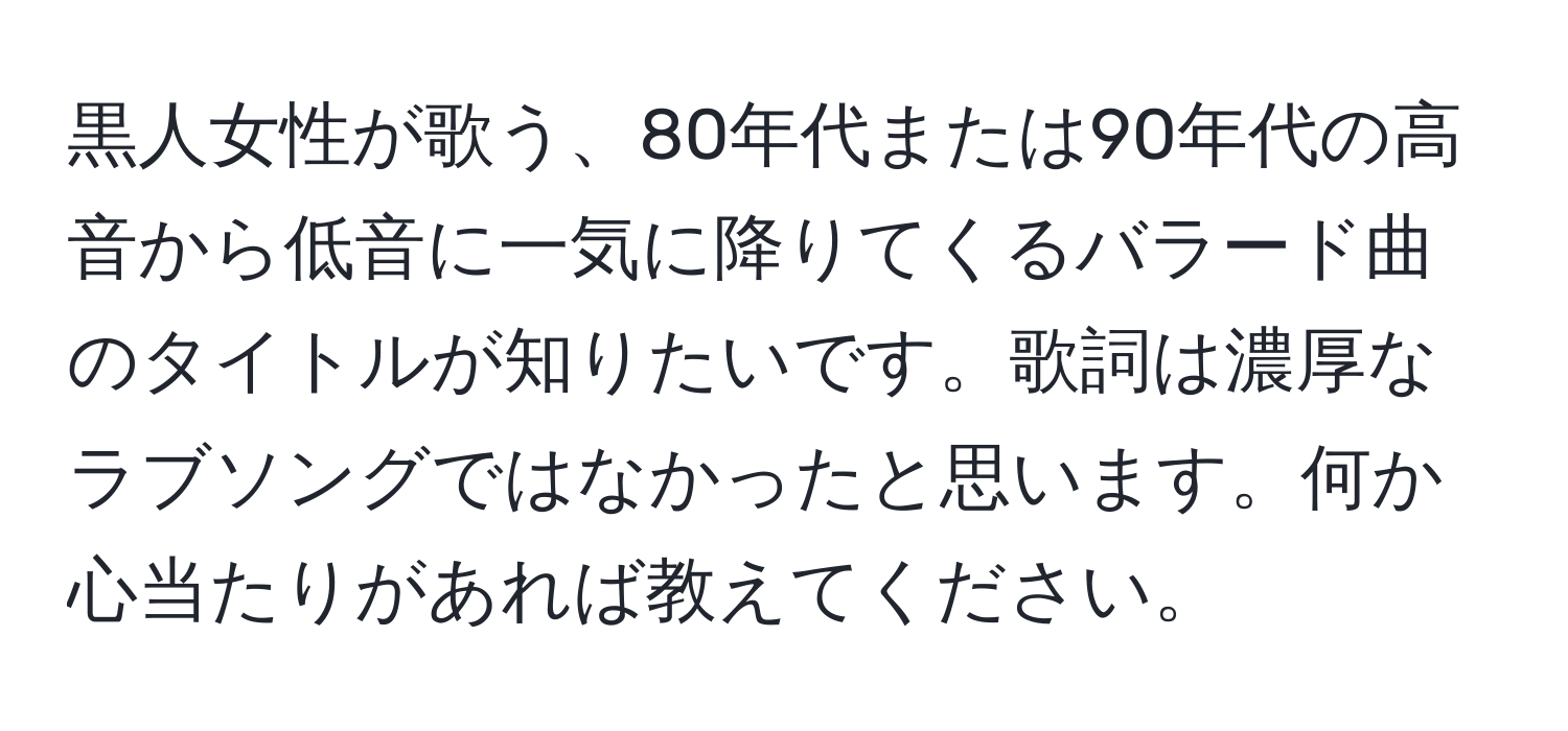 黒人女性が歌う、80年代または90年代の高音から低音に一気に降りてくるバラード曲のタイトルが知りたいです。歌詞は濃厚なラブソングではなかったと思います。何か心当たりがあれば教えてください。