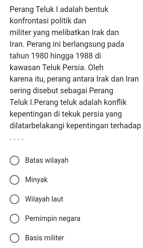 Perang Teluk I adalah bentuk
konfrontasi politik dan
militer yang melibatkan Irak dan
Iran. Perang ini berlangsung pada
tahun 1980 hingga 1988 di
kawasan Teluk Persia. Oleh
karena itu, perang antara Irak dan Iran
sering disebut sebagai Perang
Teluk I.Perang teluk adalah konflik
kepentingan di tekuk persia yang
dilatarbelakangi kepentingan terhadap
Batas wilayah
Minyak
Wilayah laut
Pemimpin negara
Basis militer