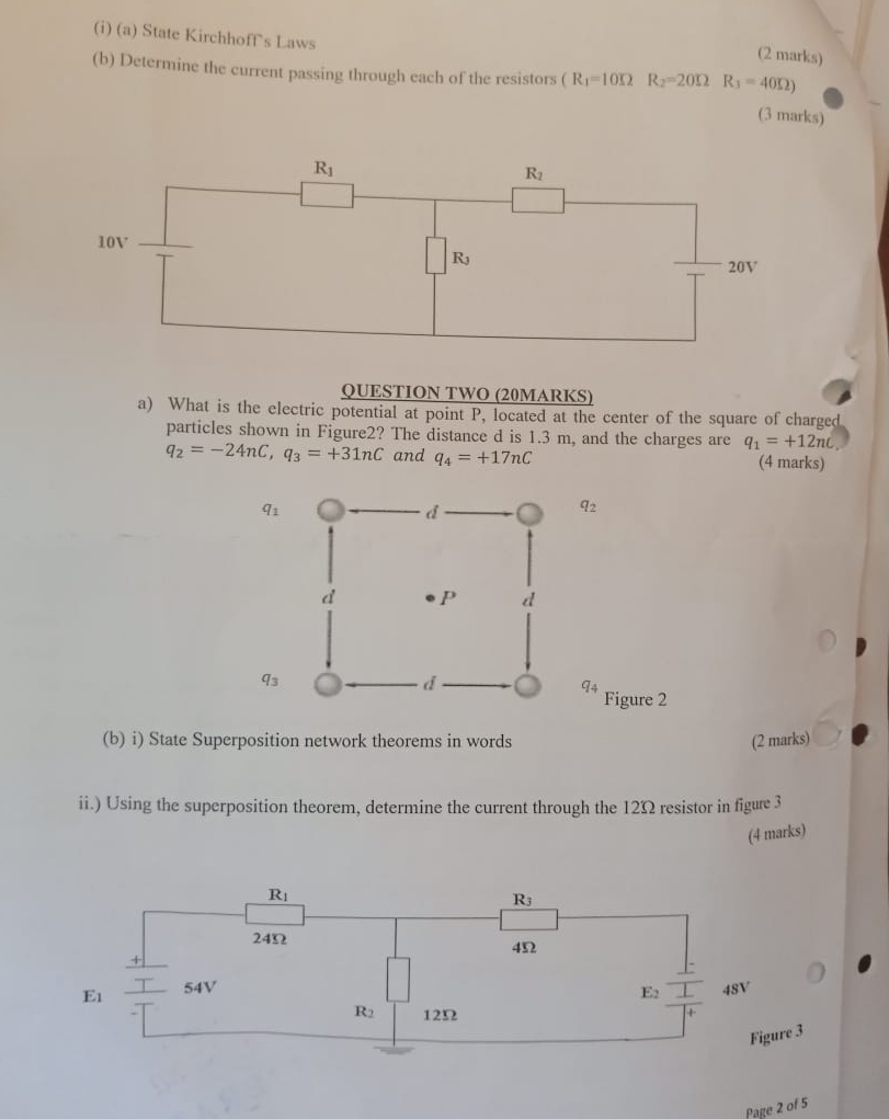 State Kirchhoff's Laws
(2 marks)
(b) Determine the current passing through each of the resistors (R_1=10Omega R_2=20Omega R_3=40Omega )
(3 marks)
QUESTION TWO (20MARKS)
a) What is the electric potential at point P, located at the center of the square of charged
particles shown in Figure2? The distance d is 1.3 m, and the charges are q_1=+12nc
q_2=-24nC,q_3=+31nC and q_4=+17nC (4 marks)
q_3
q_2
q_3
q_4
Figure 2
(b) i) State Superposition network theorems in words (2 marks)
ii.) Using the superposition theorem, determine the current through the 12Ω resistor in figure 3
(4 marks)
Page 2 of 5