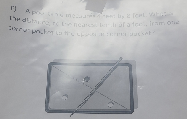 A pool table measures 4 feet by 8 feet. What is 
the distance, to the nearest tenth of a foot, from one 
corner pocket to the opposite corner pocket?