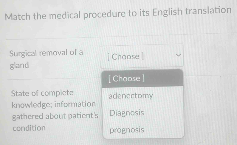 Match the medical procedure to its English translation
Surgical removal of a
[ Choose ]
gland
[ Choose ]
State of complete adenectomy
knowledge; information
gathered about patient’s Diagnosis
condition
prognosis