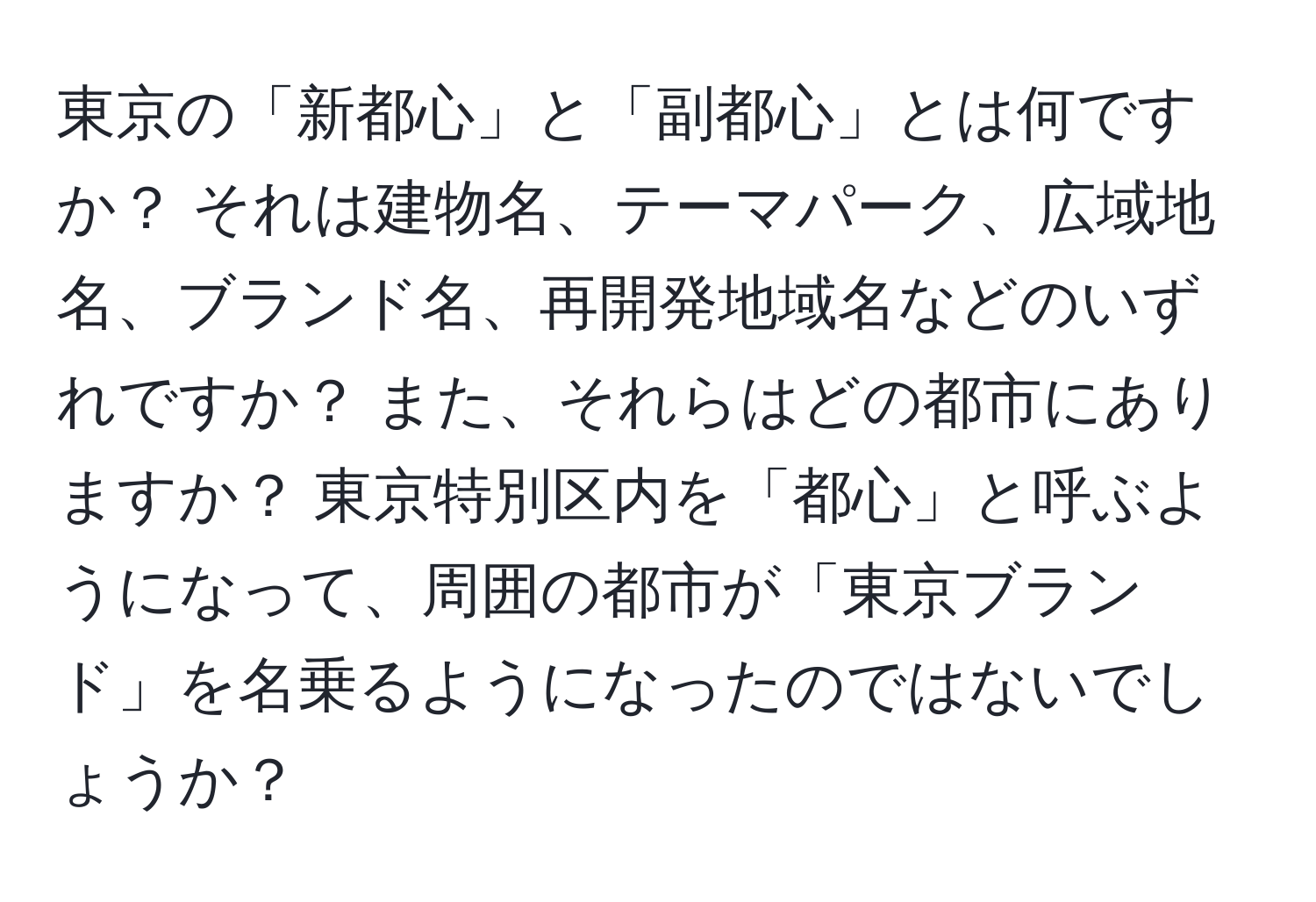 東京の「新都心」と「副都心」とは何ですか？ それは建物名、テーマパーク、広域地名、ブランド名、再開発地域名などのいずれですか？ また、それらはどの都市にありますか？ 東京特別区内を「都心」と呼ぶようになって、周囲の都市が「東京ブランド」を名乗るようになったのではないでしょうか？