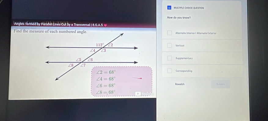 QUESTION
How do you know?
Angles formed by Parallel Lines Cut by a Transversal | 8.G.A.5
Alternate Interior/ Alternate Exterior
Vertical
Supplementary
Corresponding
∠ 6=68°
Rewatch Submit
∠ 8=68° 1