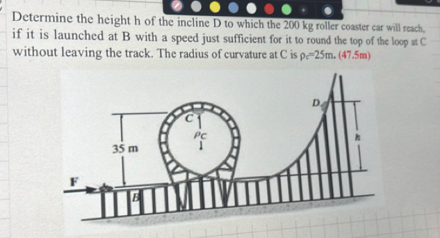 Determine the height h of the incline D to which the 200 kg roller coaster car will reach. 
if it is launched at B with a speed just sufficient for it to round the top of the loop at C
without leaving the track. The radius of curvature at C is rho _c=25m.(47.5m