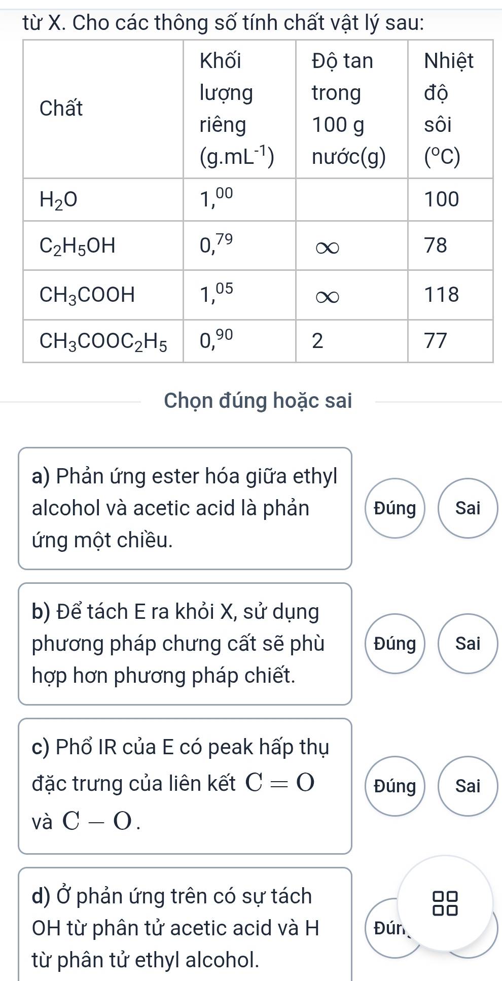 từ X. Cho các thông số tính chất vật lý sau:
Chọn đúng hoặc sai
a) Phản ứng ester hóa giữa ethyl
alcohol và acetic acid là phản Đúng Sai
ứng một chiều.
b) Để tách E ra khỏi X, sử dụng
phương pháp chưng cất sẽ phù Đúng Sai
hợp hơn phương pháp chiết.
c) Phổ IR của E có peak hấp thụ
đặc trưng của liên kết C=0 Đúng Sai
và C-O.
d) Ở phản ứng trên có sự tách
OH từ phân tử acetic acid và H Đún
từ phân tử ethyl alcohol.