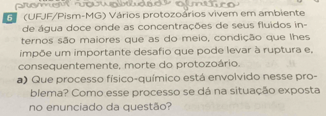 6 (UFJF/Pism-MG) Vários protozoários vivem em ambiente 
de água doce onde as concentrações de seus fluidos in- 
ternos são maiores que as do meio, condição que lhes 
impõe um importante desafio que pode levar à ruptura e, 
consequentemente, morte do protozoário. 
a) Que processo físico-químico está envolvido nesse pro- 
blema? Como esse processo se dá na situação exposta 
no enunciado da questão?