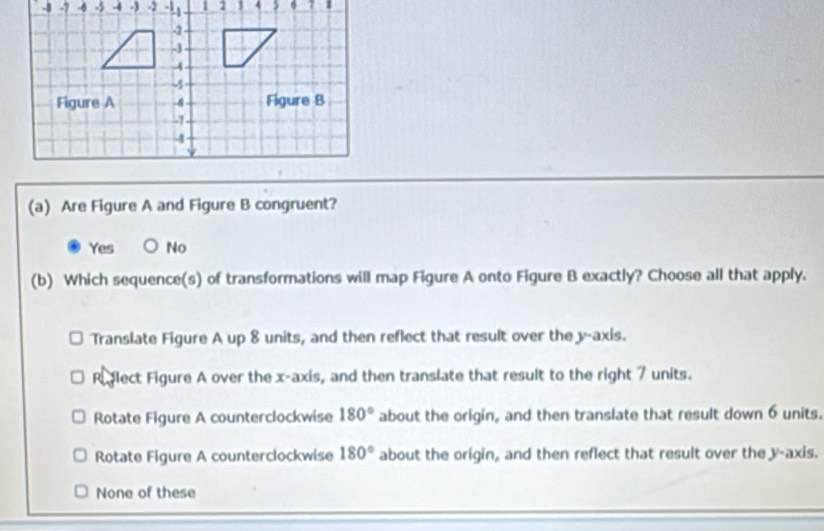 5-3-2 .
(a) Are Figure A and Figure B congruent?
Yes No
(b) Which sequence(s) of transformations will map Figure A onto Figure B exactly? Choose all that apply.
Translate Figure A up 8 units, and then reflect that result over the y-axis.
Relect Figure A over the x-axis, and then translate that result to the right 7 units.
Rotate Figure A counterclockwise 180° about the origin, and then translate that result down 6 units.
Rotate Figure A counterclockwise 180° about the origin, and then reflect that result over the y-axis.
None of these