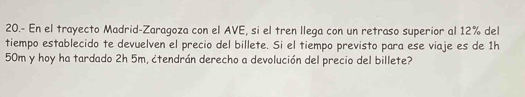 20.- En el trayecto Madrid-Zaragoza con el AVE, si el tren llega con un retraso superior al 12% del 
tiempo establecido te devuelven el precio del billete. Si el tiempo previsto para ese viaje es de 1h
50m y hoy ha tardado 2h 5m, ¿tendrán derecho a devolución del precio del billete?