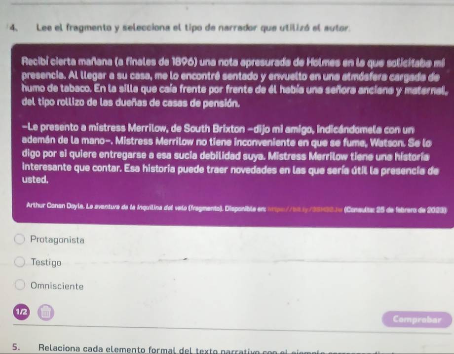 Lee el fragmento y selecciona el tipo de narrador que utilizó el autor.
Recibí cierta mañana (a finales de 1896) una nota apresurada de Holmes en la que solicitaba mi
presencia. Al llegar a su casa, me lo encontré sentado y envuello en una atmósfera cargada de
humo de tabaco. En la silla que caía frente por frente de él había una señora anciana y maternal,
del tipo rollizo de las dueñas de casas de pensión.
-Le presento a mistress Merrilow, de South Brixton -dijo mi amigo, indicándomela con un
ademán de la mano-. Mistress Merrilow no tiene inconveniente en que se fume, Watson. Se lo
digo por si quiere entregarse a esa sucia debilidad suya. Mistress Merrilow tiene una historia
interesante que contar. Esa historia puede traer novedades en las que sería útil la presencia de
usted.
Arthur Conan Doyla. La aventura de la inquilina del velo (fragmento). Disponible erz tps//bxy/35H32Jw (Conaulta: 25 de febrero de 2023)
Protagonista
Testigo
Omnisciente
1/2 Comprobar
5. Relaciona cada elemento formal del texto parrativo con el ei