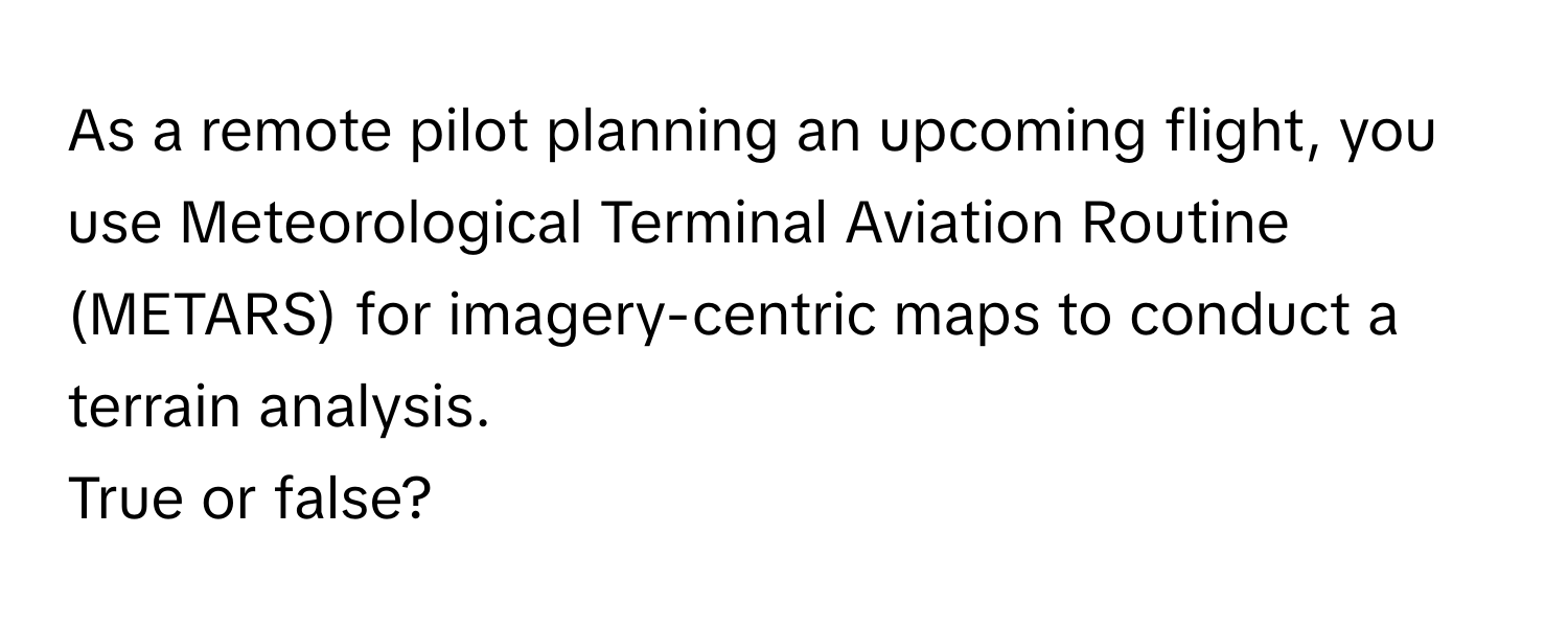 As a remote pilot planning an upcoming flight, you use Meteorological Terminal Aviation Routine (METARS) for imagery-centric maps to conduct a terrain analysis. 

True or false?