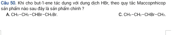 Khi cho but-1-ene tác dụng với dung dịch HBr, theo quy tắc Maccopnhicop
sản phẩm nào sau đây là sản phẩm chính ?
A. CH_3-CH_2-CHBr-CH_2Br. C. CH_3-CH_2-CHBr-CH_3.