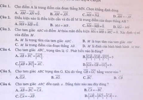 Cho điểm A là trung điểm của đoạn thẳng MN. Chọn khẳng định đúng
A. vector AM-vector AN=vector 0. B. overline AM=overline AN. C. vector MA=vector NA. D. overline AM=-overline AN.
Câu 2. Điều kiện nào là điều kiện cần và đủ đề M là trung điểm của đoạn thắng AB  ?
A. vector MA+vector MB=vector 0. B. MA=MB. C. vector MA-vector MB=vector 0. D. vector MA-vector MB.
Câu 3. Cho tam giác ABC có điểm M thỏa mãn điều kiện vector MA+vector MB+vector MC=0. Xúc định vị trí
của điểm M .
A. M là trọng tâm của tam giác ABC . B. M là trực tâm của tam giác ABC
C. M là trung điểm của đoạn thẳng AB . D. M là đinh của hình binh hành ACRM .
Câu 4. Cho tam giác ABC , trọng tâm là G. Phát biểu nào là đúng?
A vector AB+vector BC=|vector AC|.
B. |vector GA|+|vector GB|+|vector GC|=0
C. |vector AB+vector BC|=vector AC. |vector GA+vector GB+vector GC|=0.
D.
Câu 5, Cho tam giác ABC trọng tâm G. Khi đó tổng vector GB+vector GC bằng vectơ nào ?
A. vector GA. B. overline AG. C. vector BC. D. overline CB
Câu 6, Cho tam giác ABC đều cạnh σ . Đầng thức nào sau đây dúng ?
A. vector AB=vector BC=vector CA. B. overline CA=-overline BC.
C. vector CA=-vector AB. D |vector AB|=|vector BC|=|vector CA|=a_ 