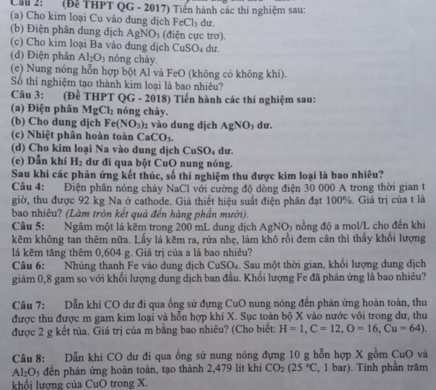 Cầu 2:  (Để THPT QG - 2017) Tiến hành các thí nghiệm sau:
(a)  Cho kim loại Cu vào dung dịch F eCl_3 du.
(b) Điện phân dung dịch AgNO_3 (điện cực trơ).
(c) Cho kim loại Ba vào dung dịch CuSO_4 du.
(d) Điện phân Al_2O_3 nóng chày.
(e) Nung nóng hỗn hợp bột Al và FeO (không có không khí).
Số thí nghiệm tạo thành kim loại là bao nhiêu?
Câu 3:     (Đề THPT QG - 2018) Tiến hành các thí nghiệm sau:
(a) Điện phân MgCl_2 nóng chảy.
(b) Cho dung dịch Fe(NO_3)_2 vào dung dịch AgNO_3 du.
(c) Nhiệt phân hoàn toàn CaCO_3.
(d) Cho kim loại Na vào dung dịch CuSO₄ dư.
(e) Dẫn khí H_2 dữ đi qua bột CuO nung nóng.
Sau khi các phản ứng kết thúc, số thí nghiệm thu được kim loại là bao nhiêu?
Câu 4: Điện phân nóng chảy NaCl với cường độ dòng điện 30 000 A trong thời gian t
giờ, thu được 92 kg Na ở cathode. Giả thiết hiệu suất điện phân đạt 100%. Giá trị của t là
bao nhiêu? (Làm tròn kết quả đến hàng phần mười).
Câu 5: Ngâm một lá kẽm trong 200 mL dung dịch Ag NO 3 nồng độ a mol/L cho đến khi
kẽm không tan thêm nữa. Lấy lá kẽm ra, rửa nhẹ, làm khô rồi đem cân thì thấy khối lượng
lá kẽm tăng thêm 0,604 g. Giá trị của a là bao nhiêu?
Câu 6: Nhúng thanh Fe vào dung dịch CuSO₄. Sau một thời gian, khối lượng dung dịch
giảm 0,8 gam so với khối lượng dung dịch ban đầu. Khối lượng Fe đã phản ứng là bao nhiêu?
Câu 7: Dẫn khí CO dư đi qua ống sứ đựng CuO nung nóng đến phản ứng hoàn toàn, thu
được thu được m gam kim loại và hỗn hợp khí X. Sục toàn bộ X vào nước vôi trong dư, thu
được 2 g kết tủa. Giá trị của m bằng bao nhiêu? (Cho biết: H=1,C=12,O=16,Cu=64).
Câu 8: Dẫn khí CO dư đi qua ống sứ nung nóng đựng 10 g hỗn hợp X gồm CuO và
Al_2O_3 đến phản ứng hoàn toàn, tạo thành 2,479 lít khí CO_2(25°C , 1 bar). Tính phần trăm
khối lương của CuO trong X.