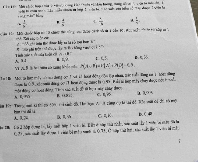 Một chiếc hộp chứa 9 viên bí cùng kích thước và khối lượng, trong đó có 4 viên bị màu đô, 5
viên bị màu xanh. Lấy ngẫu nhiên từ hộp 2 viên bì. Xác suất của biến cổ "lấy được 2 viên bí
cùng màu' bằng
A.  1/6 . B.  4/9 . C.  5/18 . D.  1/9 .
Câu 17: Một chiếc hộp có 10 chiếc thẻ cùng loại được đánh số từ 1 đến 10. Rút ngẫu nhiên từ hộp ra 1
thẻ. Xét các biến cố:
A : “Số ghi trên thẻ được lấy ra là số lớn hơn 6 ”;
B: “Số ghi trên thẻ được lấy ra là không vượt quá 5 ”;
Tính xác suất của biển cố A∪ B ?
A. 0,4 . B. 0,9 . C. 0,5 D. 0, 36 
Vì A,B là hai biến cố xung khắc nên: P(A∪ B)=P(A)+P(B)=0,9.
*âu 18: Một tổ hợp máy có hai động cơ / và II hoạt động độc lập nhau, xác suất động cơ I hoạt động
được là 0,9, xác suất động cơ II hoạt động được là 0,95. Biết tổ hợp máy chạy được nếu ít nhất
một động cơ hoạt động. Tính xác suất để tổ hợp máy cháy được.
A. 0,955 . B. 0,855 C. 0,95 D. 0,995 .
ầu 19: Trong một kỉ thi có 60% thí sinh đỗ. Hai bạn A, B cùng dự kì thi đó. Xác suất để chỉ có một
bạn thi đỗ là
A. 0, 24 B. 0, 36 . C. 0,16 D. 0, 48 .
ầu 20: Có 2 hộp đựng bi, lấy mỗi hộp 1 viên bi. Biết ở hộp thứ nhất, xác suất lấy 1 viên bi màu đỏ là
0,25, xác suất lấy được 1 viên bi màu xanh là 0,75. Ở hộp thứ hai, xác suất lấy 1 viên bi màu
7