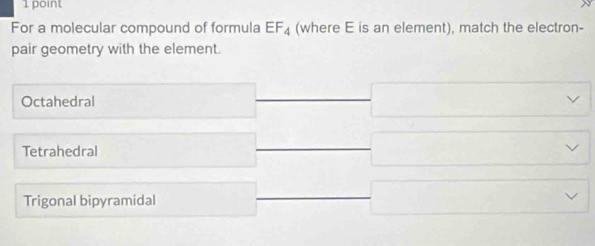 For a molecular compound of formula EF_4 (where E is an element), match the electron-
pair geometry with the element.
Octahedral
Tetrahedral
Trigonal bipyramidal