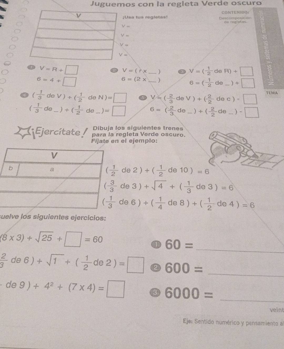 Juguemos con la regleta Verde oscuro
CONTENIDO:
Usa tus regletas! Descomposición
de regletas.
V=
V=
V=R+□
V=(r* _ )
V=( 1/2 deR)+□
6=4+□
6=(2x _)
6=( 1/2 de_ )+□
4 ( 1/3 deV)+( 1/2  de N)=□ 5 V=( 2/3 deV)+( 2/2 dec)-□
TEMA
( 1/3 de_ )+( 1/2  de_ )=□ 6=( 2/3 de_ )+( 2/2 de_ )-□
Dibuja los siguientes trenes
( Ejercítate para la regleta Verde oscuro.
Fíjate en el ejemplo:
( 1/2 de2)+( 1/2 de10)=6
( 3/3 de3)+sqrt(4)+( 1/3 de3)=6
( 1/3 de6)+( 1/4 de8)+( 1/2 de4)=6
suelve los siguientes ejercicios:
(8* 3)+sqrt(25)+□ =60
60= _
 2/3 de6)+sqrt(1)+( 1/2 de2)=□ 600=
_
de9)+4^2+(7* 4)=□
6000= _
veint
Eje: Sentido numérico y pensamiento al