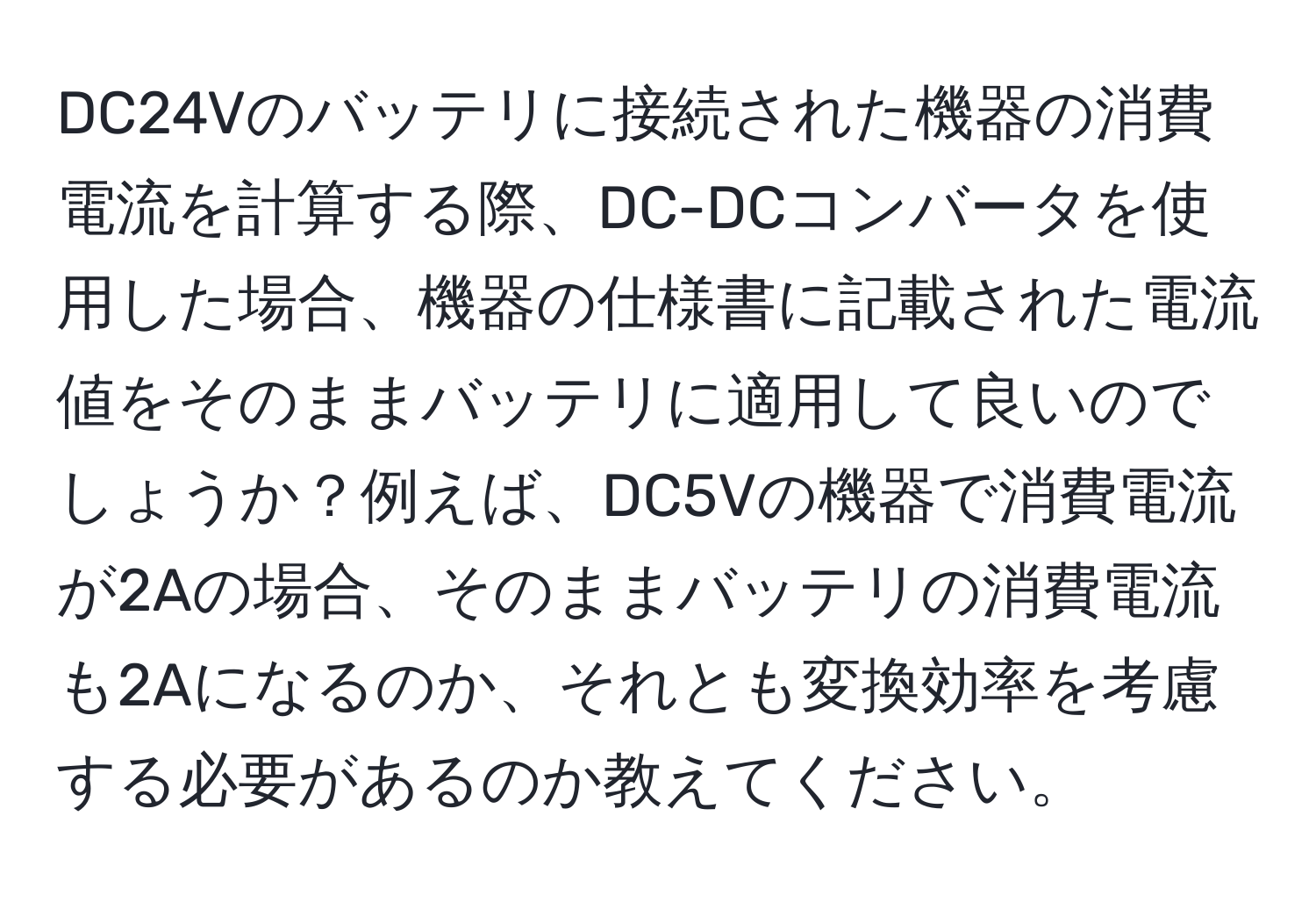 DC24Vのバッテリに接続された機器の消費電流を計算する際、DC-DCコンバータを使用した場合、機器の仕様書に記載された電流値をそのままバッテリに適用して良いのでしょうか？例えば、DC5Vの機器で消費電流が2Aの場合、そのままバッテリの消費電流も2Aになるのか、それとも変換効率を考慮する必要があるのか教えてください。