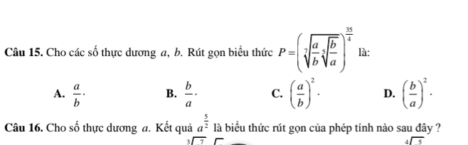 Cho các số thực dương a, b. Rút gọn biểu thức P=(sqrt[3](frac a)bsqrt[5](frac b)a)^ 35/4  là:
A.  a/b ·  b/a · C. ( a/b )^2. D. ( b/a )^2·
B.
Câu 16. Cho số thực dương a. Kết quả a^(frac 5)2 là biểu thức rút gọn của phép tính nào sau đây ?
_3encloselongdiv 7endarray
beginarrayr 4encloselongdiv 5endarray