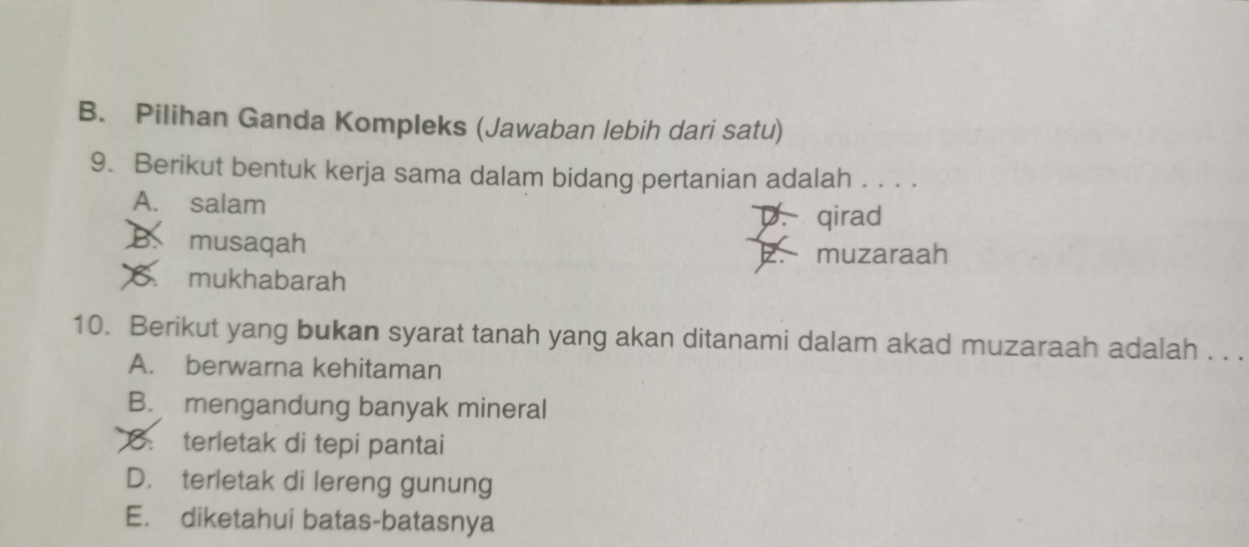 Pilihan Ganda Kompleks (Jawaban lebih dari satu)
9. Berikut bentuk kerja sama dalam bidang pertanian adalah . . . .
A. salam
D. qirad
musaqah
muzaraah
B. mukhabarah
10. Berikut yang bukan syarat tanah yang akan ditanami dalam akad muzaraah adalah . . .
A. berwarna kehitaman
B. mengandung banyak mineral
8. terletak di tepi pantai
D. terletak di lereng gunung
E. diketahui batas-batasnya