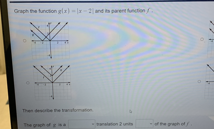 Graph the function g(x)=|x-2| and its parent function f.
4
- 4
Then describe the transformation. 
The graph of g is a □ translation 2 units □ of the graph of f.