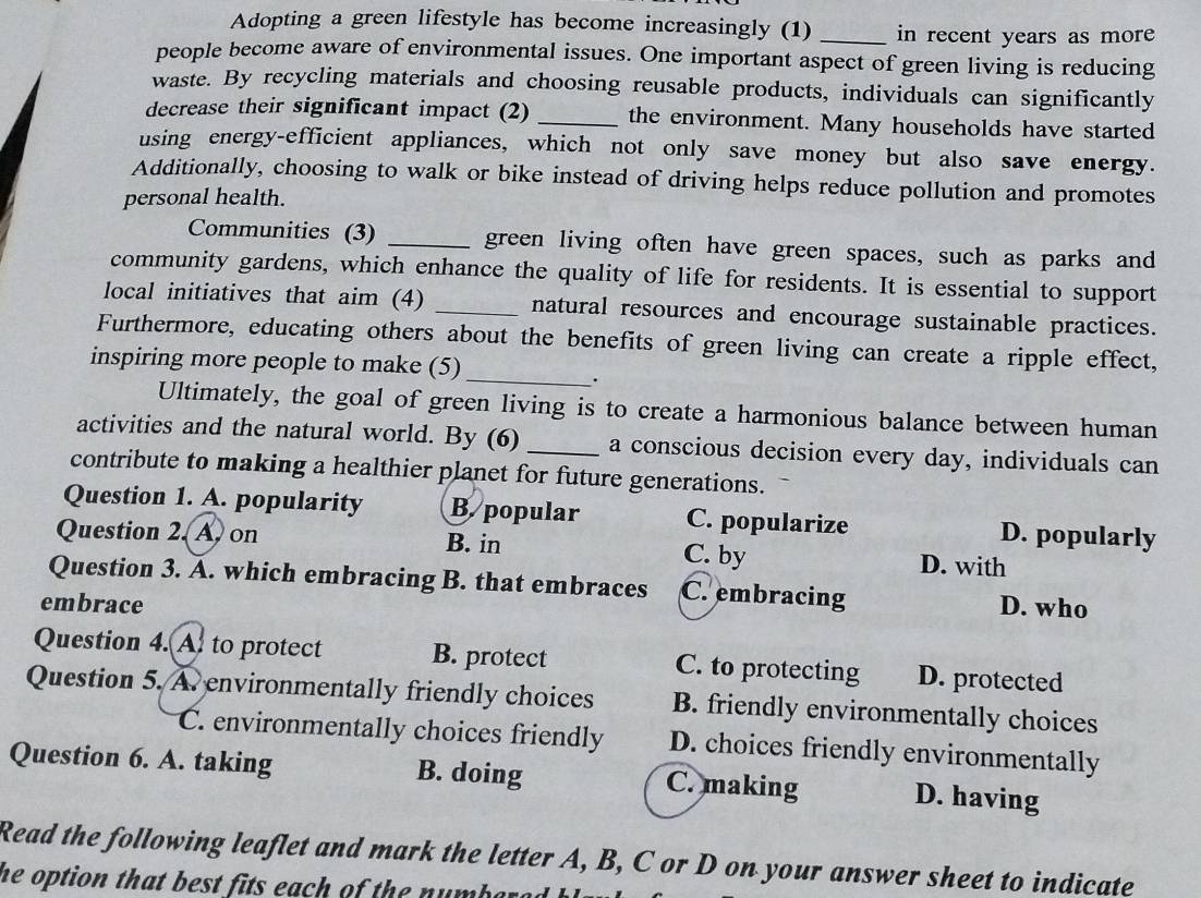 Adopting a green lifestyle has become increasingly (1) _in recent years as more 
people become aware of environmental issues. One important aspect of green living is reducing
waste. By recycling materials and choosing reusable products, individuals can significantly
decrease their significant impact (2) _the environment. Many households have started
using energy-efficient appliances, which not only save money but also save energy.
Additionally, choosing to walk or bike instead of driving helps reduce pollution and promotes
personal health.
Communities (3) _green living often have green spaces, such as parks and
community gardens, which enhance the quality of life for residents. It is essential to support
local initiatives that aim (4) _natural resources and encourage sustainable practices.
Furthermore, educating others about the benefits of green living can create a ripple effect,
inspiring more people to make (5)
_.
Ultimately, the goal of green living is to create a harmonious balance between human
activities and the natural world. By (6)_ a conscious decision every day, individuals can
contribute to making a healthier planet for future generations.
Question 1. A. popularity B. popular C. popularize D. popularly
Question 2. A, on B. in C. by D. with
Question 3. A. which embracing B. that embraces C. embracing
embrace D. who
Question 4. A. to protect B. protect C. to protecting D. protected
Question 5. A. environmentally friendly choices B. friendly environmentally choices
C. environmentally choices friendly D. choices friendly environmentally
Question 6. A. taking B. doing C. making D. having
Read the following leaflet and mark the letter A, B, C or D on your answer sheet to indicate
he option that best fits each of the numbered .