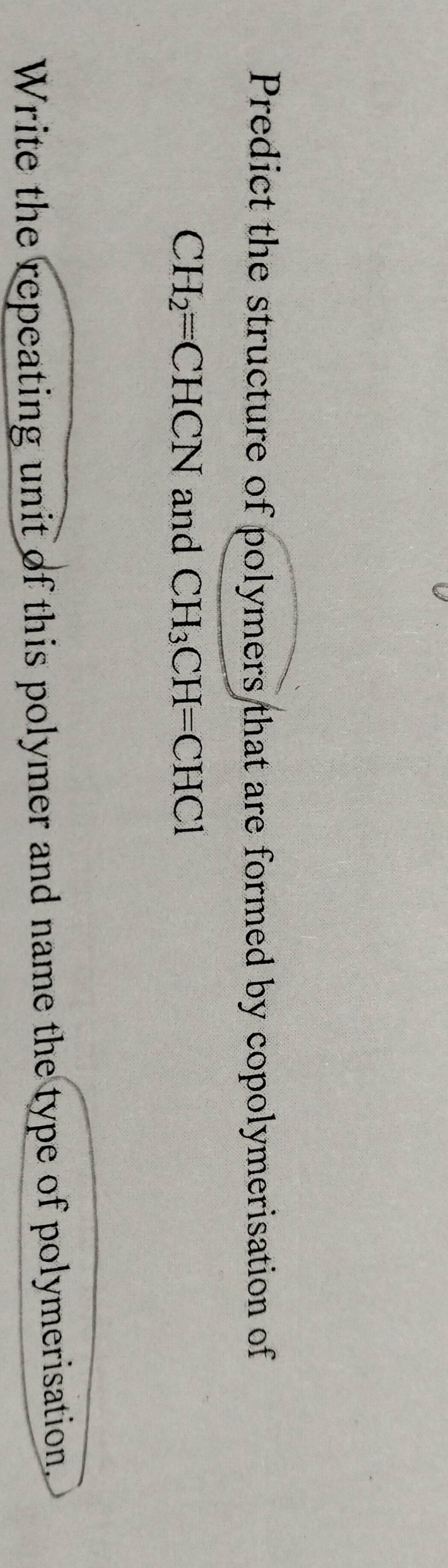 Predict the structure of polymers that are formed by copolymerisation of
CH_2=CHCN and CH_3CH=CHCl
Write the repeating unit of this polymer and name the type of polymerisation.