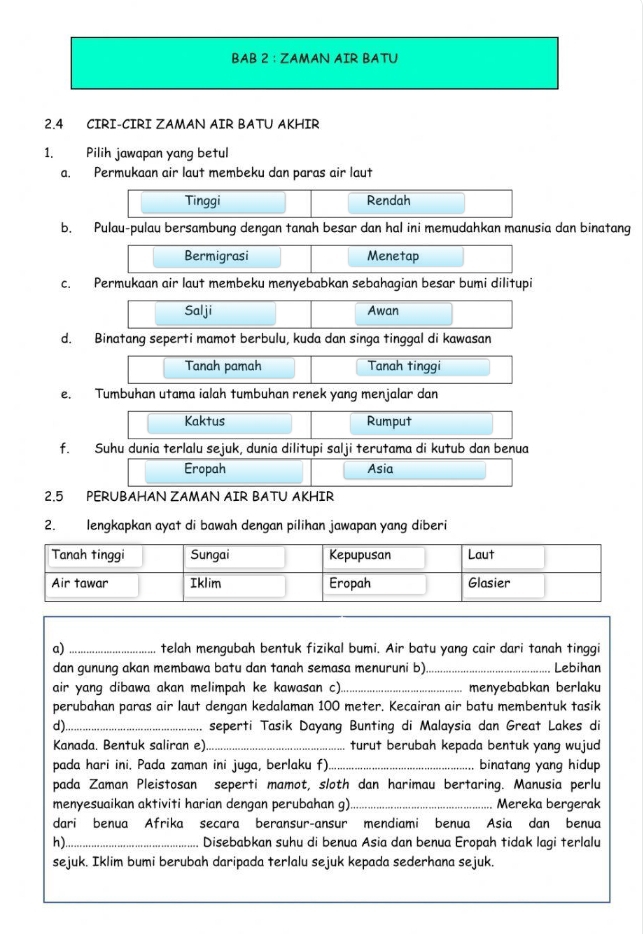 BAB 2 : ZAMAN AIR BATU
2.4 CIRI-CIRI ZAMAN AIR BATU AKHIR
1. Pilih jawapan yang betul
a. Permukaan air laut membeku dan paras air laut
Tinggi Rendah
b. Pulau-pulau bersambung dengan tanah besar dan hal ini memudahkan manusia dan binatang
Bermigrasi Menetap
c. Permukaan air laut membeku menyebabkan sebahagian besar bumi dilitupi
Salji Awan
d. Binatang seperti mamot berbulu, kuda dan singa tinggal di kawasan
Tanah pamah Tanah tinggi
e. Tumbuhan utama ialah tumbuhan renek yang menjalar dan
Kaktus Rumput
f. Suhu dunia terlalu sejuk, dunia dilitupi salji terutama di kutub dan benua
Eropah Asia
2.5 PERUBAHAN ZAMAN AIR BATU AKHIR
2. lengkapkan ayat di bawah dengan pilihan jawapan yang diberi
a)_ telah mengubah bentuk fizikal bumi. Air batu yang cair dari tanah tinggi
dan gunung akan membawa batu dan tanah semasa menuruni b)_ Lebihan
air yang dibawa akan melimpah ke kawasan c)._ menyebabkan berlaku
perubahan paras air laut dengan kedalaman 100 meter. Kecairan air batu membentuk tasik
d)_ seperti Tasik Dayang Bunting di Malaysia dan Great Lakes di
Kanada. Bentuk saliran e)._ turut berubah kepada bentuk yang wujud
pada hari ini. Pada zaman ini juga, berlaku f)_ binatang yang hidup
pada Zaman Pleistosan seperti mamot, sloth dan harimau bertaring. Manusia perlu
menyesuaikan aktiviti harian dengan perubahan g)._ Mereka bergerak
dari benua Afrika secara beransur-ansur mendiami benua Asia dan benua
h)_ Disebabkan suhu di benua Asia dan benua Eropah tidak lagi terlalu
sejuk. Iklim bumi berubah daripada terlalu sejuk kepada sederhana sejuk.