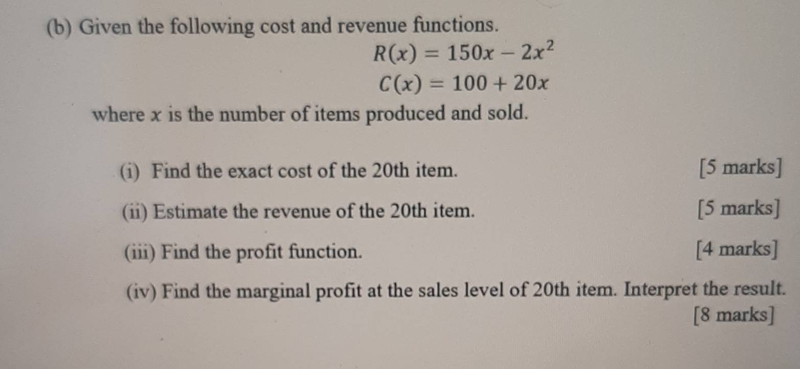 Given the following cost and revenue functions.
R(x)=150x-2x^2
C(x)=100+20x
where x is the number of items produced and sold. 
(i) Find the exact cost of the 20th item. [5 marks] 
(ii) Estimate the revenue of the 20th item. [5 marks] 
(iii) Find the profit function. [4 marks] 
(iv) Find the marginal profit at the sales level of 20th item. Interpret the result. 
[8 marks]