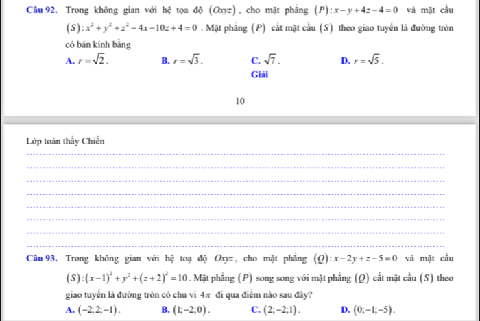 Trong không gian với hệ tọa độ (Oxy: z), cho mặt phẳng ; (P): x-y+4z-4=0 và mặt cầu
(S):x^2+y^2+z^2-4x-10z+4=0. Mặt phẳng (P) cắt mặt cầu (S) theo giao tuyến là đường tròn
có bán kính bằng
A. r=sqrt(2). B. r=sqrt(3). C. sqrt(7). D. r=sqrt(5). 
Giải
10
Lớp toán thầy Chiến
_
_
_
_
_
_
_
_
Câu 93. Trong không gian với hệ toạ độ Oxyz, cho mặt phẳng ( Q):x-2y+z-5=0 và mặt cầu
(S):(x-1)^2+y^2+(z+2)^2=10. Mặt phẳng (P) song song với mặt phẳng (Ω) cắt mặt cầu (S) theo
giao tuyển là đường tròn có chu vi 4π đi qua điểm nào sau đây?
A. (-2;2;-1). B. (1;-2;0). C. (2;-2;1). D. (0;-1;-5).