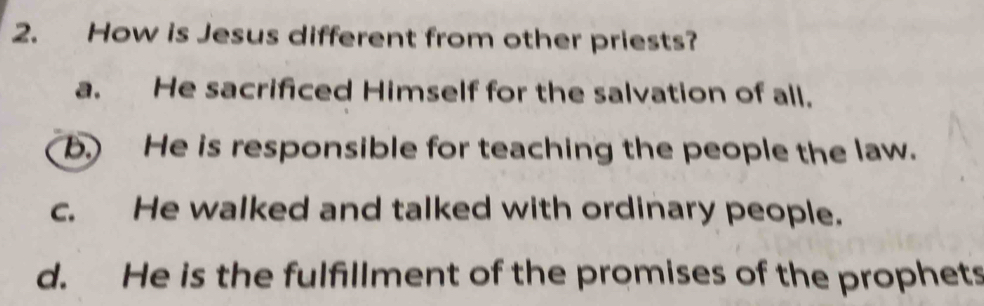 How is Jesus different from other priests?
a. He sacrificed Himself for the salvation of all.
b.) He is responsible for teaching the people the law.
c. He walked and talked with ordinary people.
d. He is the fulfillment of the promises of the prophets