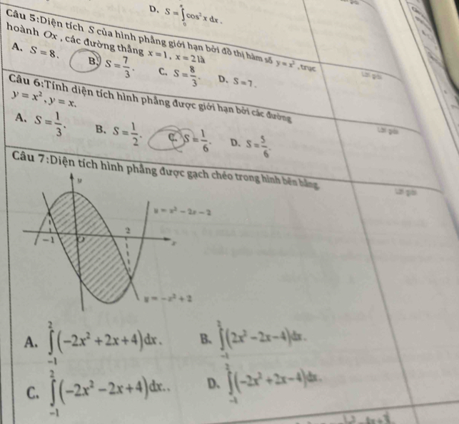 D. S=∈t cos^2xdx.
hoành Ox , các đường thắng x=1,x=2la
Câu 5:Diện tích S của hình phẳng giới hạn bởi đồ thị hàm số y=x^2 , trục Lời gài
A. S=8. B s= 7/3 . C. S= 8/3 .
D、 S=7.
y=x^2,y=x.
Câu 6:Tính diện tích hình phẳng được giới hạn bởi các đường
A. S= 1/3 . B. S= 1/2 . C. S= 1/6 . D. S= 5/6 .
Lời gải
Câu 7:Diện tích hình éo trong hình bên bằng ui gài
A. ∈tlimits _(-1)^2(-2x^2+2x+4)dx. B、 ∈tlimits^2(2x^2-2x-4)dx.
C. ∈tlimits _(-1)^2(-2x^2-2x+4)dx.. D. ∈t (-2x^2+2x-4)dx.
e· ln