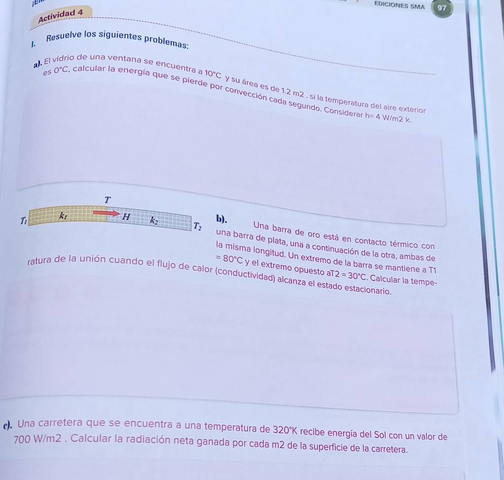 EDICIONES SMA 97 
Actividad 4 
1. Resuelve los siguientes problemas: 
. El vidrio de una ventana se encuentra a 10°C y su área es de 1.2 m2 , si la temperatura del aire exterior 
es 0°C A calcular la energía que se pierde por convección cada segundo. Considera
h=4W/m2k. 
T 
T k_1
b). 
Una barra de oro está en contacto térmico con 
H k_2 T_2 una barra de plata, una a continuación de la otra, ambas de 
la misma longitud. Un extremo de la barra se mantiene a T1
=80°C y el extremo opuesto aT 2=30°C. Calcular la tempe- 
ratura de la unión cuando el flujo de calor (conductividad) alcanza el estado estacionario. 
(). Una carretera que se encuentra a una temperatura de 320°K recibe energía del Sol con un valor de
700 W/m2. Calcular la radiación neta ganada por cada m2 de la superficie de la carretera.