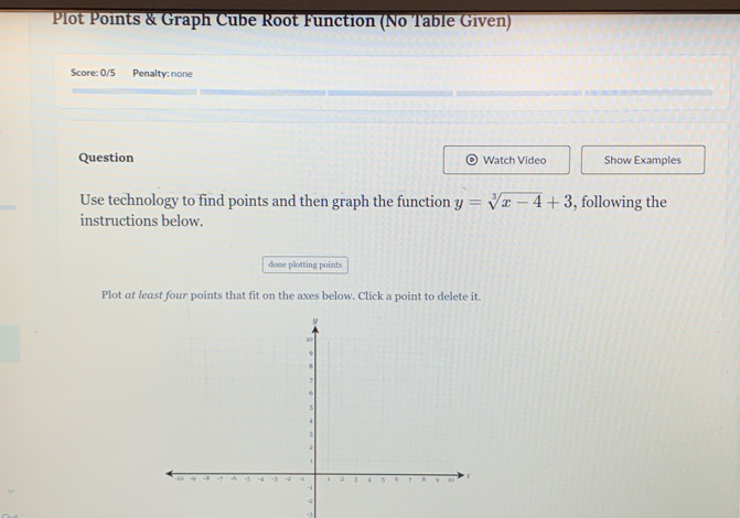 Plot Points & Graph Cube Root Function (No Table Given) 
Score: 0/5 Penalty: none 
Question Watch Video Show Examples 
Use technology to find points and then graph the function y=sqrt[3](x-4)+3 , following the 
instructions below. 
done plotting points 
Plot at least four points that fit on the axes below. Click a point to delete it.
-3