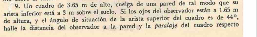 Un cuadro de 3.65 m de alto, cuelga de una pared de tal modo que su 
arista inferior está a 3 m sobre el suelo. Si los ojos del observador están a 1.65 m
de altura, y el ángulo de situación de la arista superior del cuadro es de 44°, 
halle la distancia del observador a la pared y la paralaje del cuadro respecto