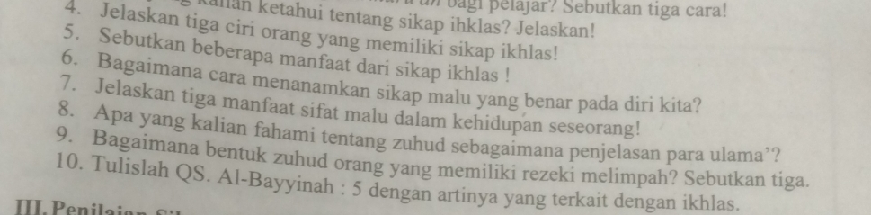 un bagi pelajar? Sebutkan tiga cara! 
Kallan ketahui tentang sikap ihklas? Jelaskan! 
4. Jelaskan tiga ciri orang yang memiliki sikap ikhlas! 
5. Sebutkan beberapa manfaat dari sikap ikhlas ! 
6. Bagaimana cara menanamkan sikap malu yang benar pada diri kita? 
7. Jelaskan tiga manfaat sifat malu dalam kehidupan seseorang! 
8. Apa yang kalian fahami tentang zuhud sebagaimana penjelasan para ulama’? 
9. Bagaimana bentuk zuhud orang yang memiliki rezeki melimpah? Sebutkan tiga. 
10. Tulislah QS. Al-Bayyinah : 5 dengan artinya yang terkait dengan ikhlas. 
III. Penilaian