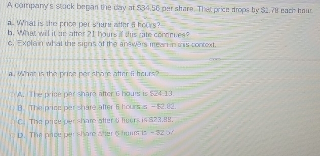 A company's stock began the day at $34.56 per share. That price drops by $1.78 each hour.
a. What is the price per share after 6 hours?
b. What will it be after 21 hours if this rate continues?
c. Explain what the signs of the answers mean in this context.
a. What is the price per share after 6 hours?
A. The price per share after 6 hours is $24.13.
B. The price per share after 6 hours is - $2.82.
C. The price per share after 6 hours is $23.88.
D. The price per share after 6 hours is - $2.57.