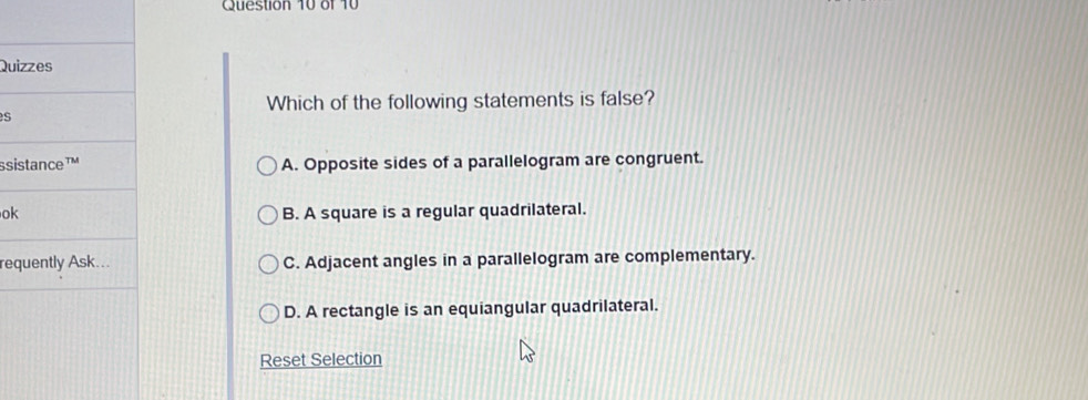 Qui
Which of the following statements is false?
s
ssi A. Opposite sides of a parallelogram are congruent.
ok B. A square is a regular quadrilateral.
re C. Adjacent angles in a parallelogram are complementary.
D. A rectangle is an equiangular quadrilateral.
Reset Selection