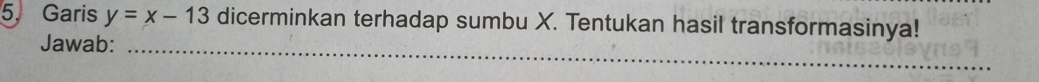 Garis y=x-13 dicerminkan terhadap sumbu X. Tentukan hasil transformasinya! 
Jawab:_